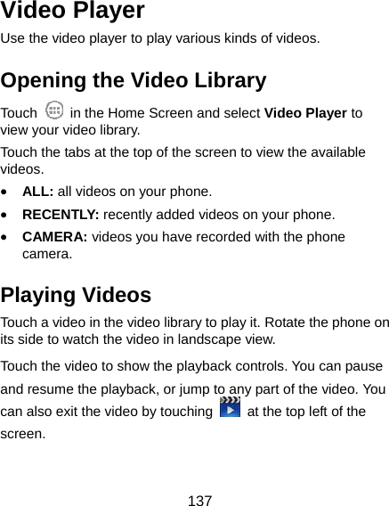  137 Video Player Use the video player to play various kinds of videos. Opening the Video Library Touch    in the Home Screen and select Video Player to view your video library. Touch the tabs at the top of the screen to view the available videos. • ALL: all videos on your phone. • RECENTLY: recently added videos on your phone. • CAMERA: videos you have recorded with the phone camera. Playing Videos Touch a video in the video library to play it. Rotate the phone on its side to watch the video in landscape view. Touch the video to show the playback controls. You can pause and resume the playback, or jump to any part of the video. You can also exit the video by touching    at the top left of the screen.  