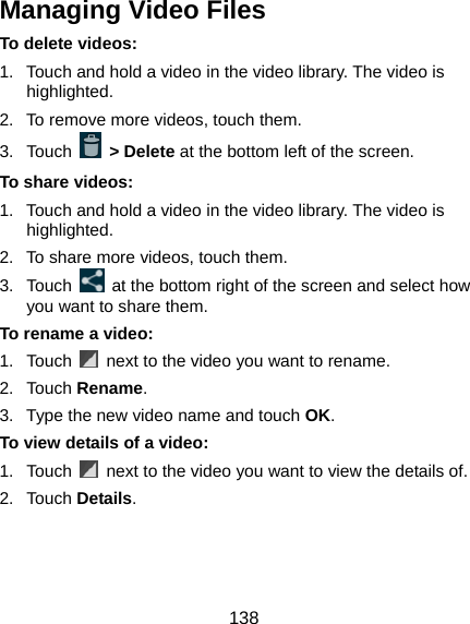  138 Managing Video Files To delete videos: 1.  Touch and hold a video in the video library. The video is highlighted. 2.  To remove more videos, touch them. 3. Touch   &gt; Delete at the bottom left of the screen. To share videos: 1.  Touch and hold a video in the video library. The video is highlighted. 2.  To share more videos, touch them. 3. Touch    at the bottom right of the screen and select how you want to share them. To rename a video: 1. Touch    next to the video you want to rename. 2. Touch Rename. 3.  Type the new video name and touch OK. To view details of a video: 1. Touch    next to the video you want to view the details of. 2. Touch Details.  