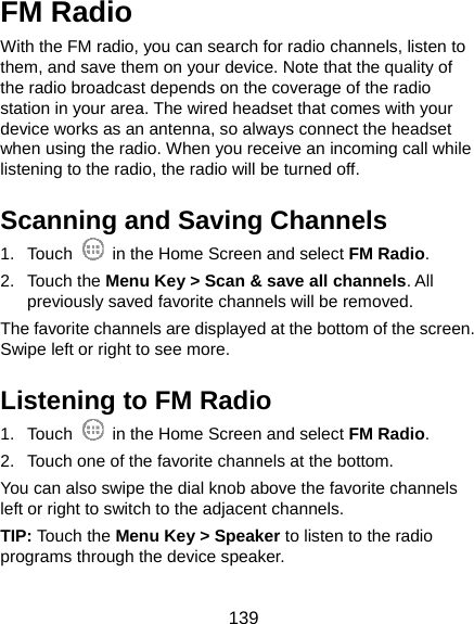  139 FM Radio   With the FM radio, you can search for radio channels, listen to them, and save them on your device. Note that the quality of the radio broadcast depends on the coverage of the radio station in your area. The wired headset that comes with your device works as an antenna, so always connect the headset when using the radio. When you receive an incoming call while listening to the radio, the radio will be turned off. Scanning and Saving Channels 1. Touch    in the Home Screen and select FM Radio. 2. Touch the Menu Key &gt; Scan &amp; save all channels. All previously saved favorite channels will be removed. The favorite channels are displayed at the bottom of the screen. Swipe left or right to see more. Listening to FM Radio 1. Touch    in the Home Screen and select FM Radio. 2.  Touch one of the favorite channels at the bottom. You can also swipe the dial knob above the favorite channels left or right to switch to the adjacent channels. TIP: Touch the Menu Key &gt; Speaker to listen to the radio programs through the device speaker. 