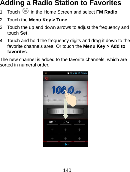  140 Adding a Radio Station to Favorites 1. Touch    in the Home Screen and select FM Radio. 2. Touch the Menu Key &gt; Tune. 3.  Touch the up and down arrows to adjust the frequency and touch Set. 4.  Touch and hold the frequency digits and drag it down to the favorite channels area. Or touch the Menu Key &gt; Add to favorites. The new channel is added to the favorite channels, which are sorted in numeral order.  