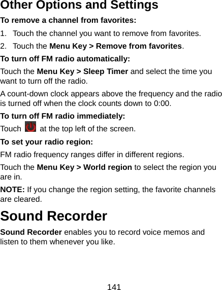  141 Other Options and Settings To remove a channel from favorites: 1.  Touch the channel you want to remove from favorites. 2. Touch the Menu Key &gt; Remove from favorites. To turn off FM radio automatically: Touch the Menu Key &gt; Sleep Timer and select the time you want to turn off the radio. A count-down clock appears above the frequency and the radio is turned off when the clock counts down to 0:00. To turn off FM radio immediately: Touch    at the top left of the screen. To set your radio region: FM radio frequency ranges differ in different regions. Touch the Menu Key &gt; World region to select the region you are in. NOTE: If you change the region setting, the favorite channels are cleared. Sound Recorder Sound Recorder enables you to record voice memos and listen to them whenever you like. 