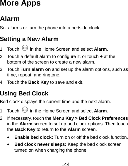  144 More Apps Alarm Set alarms or turn the phone into a bedside clock. Setting a New Alarm 1. Touch    in the Home Screen and select Alarm. 2.  Touch a default alarm to configure it, or touch + at the bottom of the screen to create a new alarm. 3. Touch Turn alarm on and set up the alarm options, such as time, repeat, and ringtone. 4. Touch the Back Key to save and exit. Using Bed Clock Bed clock displays the current time and the next alarm. 1. Touch    in the Home Screen and select Alarm. 2.  If necessary, touch the Menu Key &gt; Bed Clock Preferences in the Alarm screen to set up bed clock options. Then touch the Back Key to return to the Alarm screen. • Enable bed clock: Turn on or off the bed clock function. • Bed clock never sleeps: Keep the bed clock screen turned on when charging the phone. 