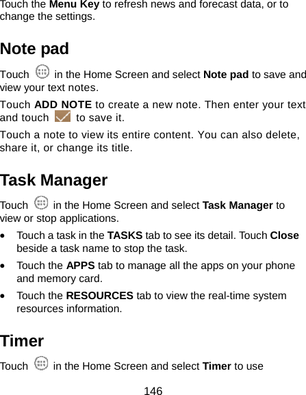  146 Touch the Menu Key to refresh news and forecast data, or to change the settings. Note pad Touch    in the Home Screen and select Note pad to save and view your text notes. Touch ADD NOTE to create a new note. Then enter your text and touch    to save it.   Touch a note to view its entire content. You can also delete, share it, or change its title. Task Manager Touch    in the Home Screen and select Task Manager to view or stop applications. • Touch a task in the TASKS tab to see its detail. Touch Close beside a task name to stop the task. • Touch the APPS tab to manage all the apps on your phone and memory card. • Touch the RESOURCES tab to view the real-time system resources information. Timer Touch    in the Home Screen and select Timer to use 