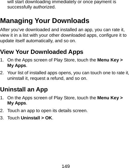  149 will start downloading immediately or once payment is successfully authorized. Managing Your Downloads After you’ve downloaded and installed an app, you can rate it, view it in a list with your other downloaded apps, configure it to update itself automatically, and so on. View Your Downloaded Apps 1.  On the Apps screen of Play Store, touch the Menu Key &gt; My Apps. 2.  Your list of installed apps opens, you can touch one to rate it, uninstall it, request a refund, and so on. Uninstall an App 1.  On the Apps screen of Play Store, touch the Menu Key &gt; My Apps. 2.  Touch an app to open its details screen. 3. Touch Uninstall &gt; OK.   