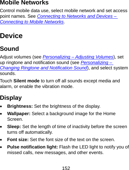  152 Mobile Networks Control mobile data use, select mobile network and set access point names. See Connecting to Networks and Devices – Connecting to Mobile Networks. Device Sound Adjust volumes (see Personalizing – Adjusting Volumes), set up ringtone and notification sound (see Personalizing – Changing Ringtone and Notification Sound), and select system sounds. Touch Silent mode to turn off all sounds except media and alarm, or enable the vibration mode. Display • Brightness: Set the brightness of the display. • Wallpaper: Select a background image for the Home Screen. • Sleep: Set the length of time of inactivity before the screen turns off automatically. • Font size: Set the font size of the text on the screen. • Pulse notification light: Flash the LED light to notify you of missed calls, new messages, and other events. 