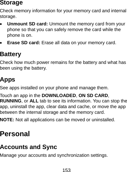  153 Storage Check memory information for your memory card and internal storage. • Unmount SD card: Unmount the memory card from your phone so that you can safely remove the card while the phone is on. • Erase SD card: Erase all data on your memory card. Battery Check how much power remains for the battery and what has been using the battery. Apps See apps installed on your phone and manage them. Touch an app in the DOWNLOADED, ON SD CARD, RUNNING, or ALL tab to see its information. You can stop the app, uninstall the app, clear data and cache, or move the app between the internal storage and the memory card. NOTE: Not all applications can be moved or uninstalled. Personal Accounts and Sync Manage your accounts and synchronization settings. 