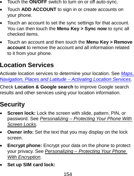  154 • Touch the ON/OFF switch to turn on or off auto-sync. • Touch ADD ACCOUNT to sign in or create accounts on your phone. •  Touch an account to set the sync settings for that account. You can then touch the Menu Key &gt; Sync now to sync all checked items. •  Touch an account and then touch the Menu Key &gt; Remove account to remove the account and all information related to it from your phone. Location Services Activate location services to determine your location. See Maps, Navigation, Places and Latitude – Activating Location Services. Check Location &amp; Google search to improve Google search results and other services using your location information. Security • Screen lock: Lock the screen with slide, pattern, PIN, or password. See Personalizing – Protecting Your Phone With Screen Locks. • Owner info: Set the text that you may display on the lock screen. • Encrypt phone: Encrypt your data on the phone to protect your privacy. See Personalizing – Protecting Your Phone With Encryption. • Set up SIM card lock:  