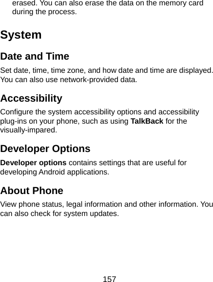  157 erased. You can also erase the data on the memory card during the process. System Date and Time Set date, time, time zone, and how date and time are displayed. You can also use network-provided data. Accessibility Configure the system accessibility options and accessibility plug-ins on your phone, such as using TalkBack for the visually-impared. Developer Options Developer options contains settings that are useful for developing Android applications. About Phone View phone status, legal information and other information. You can also check for system updates.  