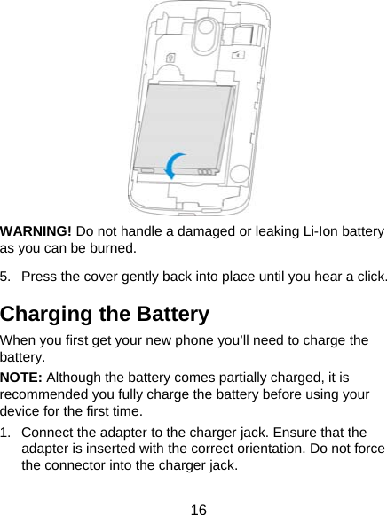  16  WARNING! Do not handle a damaged or leaking Li-Ion battery as you can be burned. 5.  Press the cover gently back into place until you hear a click. Charging the Battery When you first get your new phone you’ll need to charge the battery.  NOTE: Although the battery comes partially charged, it is recommended you fully charge the battery before using your device for the first time. 1.  Connect the adapter to the charger jack. Ensure that the adapter is inserted with the correct orientation. Do not force the connector into the charger jack. 