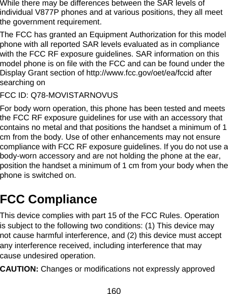 160 While there may be differences between the SAR levels of individual V877P phones and at various positions, they all meet the government requirement. The FCC has granted an Equipment Authorization for this model phone with all reported SAR levels evaluated as in compliance with the FCC RF exposure guidelines. SAR information on this model phone is on file with the FCC and can be found under the Display Grant section of http://www.fcc.gov/oet/ea/fccid after searching on   FCC ID: Q78-MOVISTARNOVUS       For body worn operation, this phone has been tested and meets the FCC RF exposure guidelines for use with an accessory that contains no metal and that positions the handset a minimum of 1 cm from the body. Use of other enhancements may not ensure compliance with FCC RF exposure guidelines. If you do not use a body-worn accessory and are not holding the phone at the ear, position the handset a minimum of 1 cm from your body when the phone is switched on. FCC Compliance This device complies with part 15 of the FCC Rules. Operation is subject to the following two conditions: (1) This device may not cause harmful interference, and (2) this device must accept any interference received, including interference that may cause undesired operation. CAUTION: Changes or modifications not expressly approved 