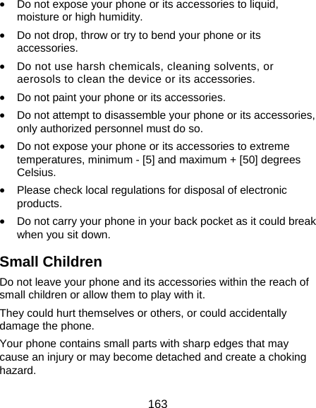  163 • Do not expose your phone or its accessories to liquid, moisture or high humidity. • Do not drop, throw or try to bend your phone or its accessories. • Do not use harsh chemicals, cleaning solvents, or aerosols to clean the device or its accessories. • Do not paint your phone or its accessories. • Do not attempt to disassemble your phone or its accessories, only authorized personnel must do so. • Do not expose your phone or its accessories to extreme temperatures, minimum - [5] and maximum + [50] degrees Celsius. • Please check local regulations for disposal of electronic products. • Do not carry your phone in your back pocket as it could break when you sit down. Small Children Do not leave your phone and its accessories within the reach of small children or allow them to play with it. They could hurt themselves or others, or could accidentally damage the phone. Your phone contains small parts with sharp edges that may cause an injury or may become detached and create a choking hazard. 