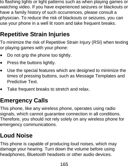  165 to flashing lights or light patterns such as when playing games or watching video. If you have experienced seizures or blackouts or have a family history of such occurrences, please consult a physician. To reduce the risk of blackouts or seizures, you can use your phone in a well lit room and take frequent breaks. Repetitive Strain Injuries To minimize the risk of Repetitive Strain Injury (RSI) when texting or playing games with your phone: • Do not grip the phone too tightly. • Press the buttons lightly. • Use the special features which are designed to minimize the times of pressing buttons, such as Message Templates and Predictive Text. • Take frequent breaks to stretch and relax. Emergency Calls This phone, like any wireless phone, operates using radio signals, which cannot guarantee connection in all conditions. Therefore, you should not rely solely on any wireless phone for emergency communications. Loud Noise This phone is capable of producing loud noises, which may damage your hearing. Turn down the volume before using headphones, Bluetooth headsets or other audio devices. 