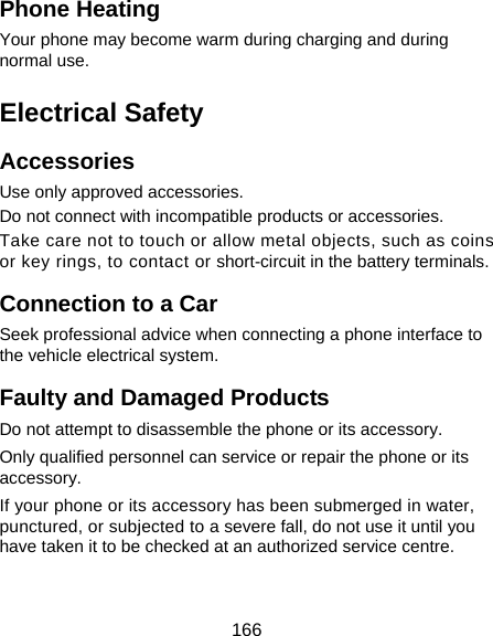  166 Phone Heating Your phone may become warm during charging and during normal use. Electrical Safety Accessories Use only approved accessories. Do not connect with incompatible products or accessories. Take care not to touch or allow metal objects, such as coins or key rings, to contact or short-circuit in the battery terminals. Connection to a Car Seek professional advice when connecting a phone interface to the vehicle electrical system. Faulty and Damaged Products Do not attempt to disassemble the phone or its accessory. Only qualified personnel can service or repair the phone or its accessory. If your phone or its accessory has been submerged in water, punctured, or subjected to a severe fall, do not use it until you have taken it to be checked at an authorized service centre. 