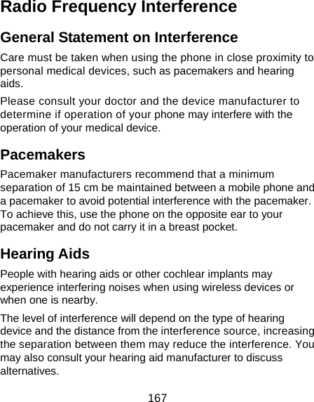  167 Radio Frequency Interference General Statement on Interference Care must be taken when using the phone in close proximity to personal medical devices, such as pacemakers and hearing aids. Please consult your doctor and the device manufacturer to determine if operation of your phone may interfere with the operation of your medical device. Pacemakers Pacemaker manufacturers recommend that a minimum separation of 15 cm be maintained between a mobile phone and a pacemaker to avoid potential interference with the pacemaker. To achieve this, use the phone on the opposite ear to your pacemaker and do not carry it in a breast pocket. Hearing Aids People with hearing aids or other cochlear implants may experience interfering noises when using wireless devices or when one is nearby. The level of interference will depend on the type of hearing device and the distance from the interference source, increasing the separation between them may reduce the interference. You may also consult your hearing aid manufacturer to discuss alternatives.  