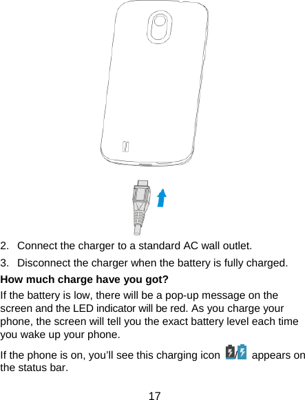  17  2.  Connect the charger to a standard AC wall outlet. 3.  Disconnect the charger when the battery is fully charged. How much charge have you got?   If the battery is low, there will be a pop-up message on the screen and the LED indicator will be red. As you charge your phone, the screen will tell you the exact battery level each time you wake up your phone. If the phone is on, you’ll see this charging icon  / appears on the status bar. 