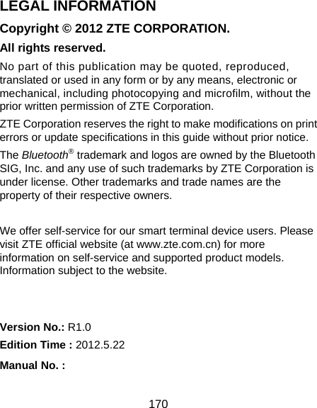  170 LEGAL INFORMATION Copyright © 2012 ZTE CORPORATION. All rights reserved. No part of this publication may be quoted, reproduced, translated or used in any form or by any means, electronic or mechanical, including photocopying and microfilm, without the prior written permission of ZTE Corporation. ZTE Corporation reserves the right to make modifications on print errors or update specifications in this guide without prior notice. The Bluetooth® trademark and logos are owned by the Bluetooth SIG, Inc. and any use of such trademarks by ZTE Corporation is under license. Other trademarks and trade names are the property of their respective owners.  We offer self-service for our smart terminal device users. Please visit ZTE official website (at www.zte.com.cn) for more information on self-service and supported product models. Information subject to the website.   Version No.: R1.0 Edition Time : 2012.5.22 Manual No. :         