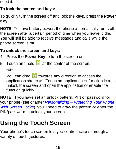  19 need it. To lock the screen and keys: To quickly turn the screen off and lock the keys, press the Power Key. NOTE: To save battery power, the phone automatically turns off the screen after a certain period of time when you leave it idle. You will still be able to receive messages and calls while the phone screen is off. To unlock the screen and keys: 4. Press the Power Key to turn the screen on. 5.  Touch and hold    at the center of the screen. -or- You can drag    towards any direction to access the application shortcuts. Touch an application or function icon to unlock the screen and open the application or enable the function quickly. NOTE: If you have set an unlock pattern, PIN or password for your phone (see chapter Personalizing – Protecting Your Phone With Screen Locks), you’ll need to draw the pattern or enter the PIN/password to unlock your screen. Using the Touch Screen Your phone’s touch screen lets you control actions through a variety of touch gestures. 