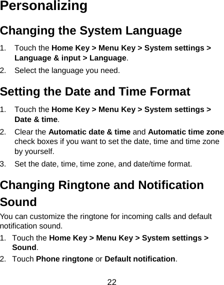  22 Personalizing Changing the System Language 1. Touch the Home Key &gt; Menu Key &gt; System settings &gt; Language &amp; input &gt; Language. 2.  Select the language you need. Setting the Date and Time Format 1. Touch the Home Key &gt; Menu Key &gt; System settings &gt; Date &amp; time. 2. Clear the Automatic date &amp; time and Automatic time zone check boxes if you want to set the date, time and time zone by yourself. 3.  Set the date, time, time zone, and date/time format. Changing Ringtone and Notification Sound You can customize the ringtone for incoming calls and default notification sound. 1. Touch the Home Key &gt; Menu Key &gt; System settings &gt; Sound. 2. Touch Phone ringtone or Default notification. 