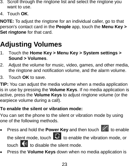  23 3.  Scroll through the ringtone list and select the ringtone you want to use. 4. Touch OK. NOTE: To adjust the ringtone for an individual caller, go to that person&apos;s contact card in the People app, touch the Menu Key &gt; Set ringtone for that card. Adjusting Volumes 1. Touch the Home Key &gt; Menu Key &gt; System settings &gt; Sound &gt; Volumes. 2.  Adjust the volume for music, video, games, and other media, the ringtone and notification volume, and the alarm volume. 3. Touch OK to save. TIP: You can adjust the media volume when a media application is in use by pressing the Volume Keys. If no media application is active, press the Volume Keys to adjust ringtone volume (or the earpiece volume during a call).   To enable the silent or vibration mode: You can set the phone to the silent or vibration mode by using one of the following methods. • Press and hold the Power Key and then touch   to enable the silent mode, touch    to enable the vibration mode, or touch    to disable the silent mode. • Press the Volume Keys down when no media application is 
