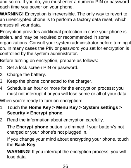  26 and so on. If you do, you must enter a numeric PIN or password each time you power on your phone. WARNING! Encryption is irreversible. The only way to revert to an unencrypted phone is to perform a factory data reset, which erases all your data. Encryption provides additional protection in case your phone is stolen, and may be required or recommended in some organizations. Consult your system administrator before turning it on. In many cases the PIN or password you set for encryption is controlled by the system administrator. Before turning on encryption, prepare as follows: 1.  Set a lock screen PIN or password. 2. Charge the battery. 3.  Keep the phone connected to the charger. 4.  Schedule an hour or more for the encryption process: you must not interrupt it or you will lose some or all of your data. When you&apos;re ready to turn on encryption: 1. Touch the Home Key &gt; Menu Key &gt; System settings &gt; Security &gt; Encrypt phone. 2.  Read the information about encryption carefully.   The Encrypt phone button is dimmed if your battery&apos;s not charged or your phone&apos;s not plugged in. If you change your mind about encrypting your phone, touch the Back Key. WARNING! If you interrupt the encryption process, you will lose data. 