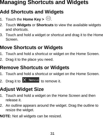  31 Managing Shortcuts and Widgets Add Shortcuts and Widgets 1. Touch the Home Key &gt;  . 2. Touch Widgets or Shortcuts to view the available widgets and shortcuts. 3.  Touch and hold a widget or shortcut and drag it to the Home Screen. Move Shortcuts or Widgets 1.  Touch and hold a shortcut or widget on the Home Screen. 2.  Drag it to the place you need. Remove Shortcuts or Widgets 1.  Touch and hold a shortcut or widget on the Home Screen. 2. Drag it to    to remove it. Adjust Widget Size 1.  Touch and hold a widget on the Home Screen and then release it. 2.  An outline appears around the widget. Drag the outline to resize the widget. NOTE: Not all widgets can be resized. 