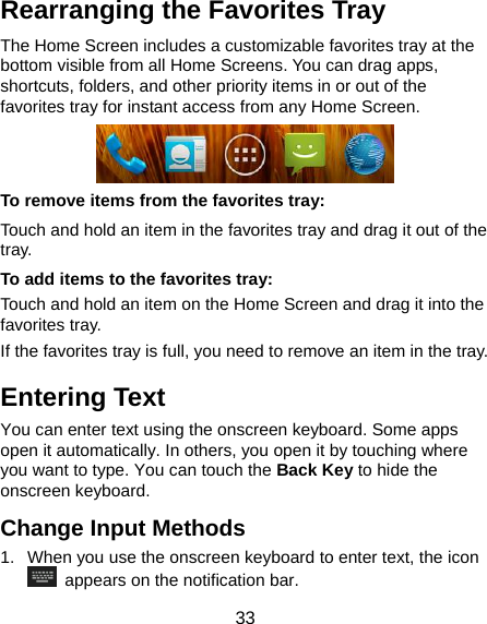  33 Rearranging the Favorites Tray The Home Screen includes a customizable favorites tray at the bottom visible from all Home Screens. You can drag apps, shortcuts, folders, and other priority items in or out of the favorites tray for instant access from any Home Screen.  To remove items from the favorites tray: Touch and hold an item in the favorites tray and drag it out of the tray. To add items to the favorites tray: Touch and hold an item on the Home Screen and drag it into the favorites tray.  If the favorites tray is full, you need to remove an item in the tray. Entering Text You can enter text using the onscreen keyboard. Some apps open it automatically. In others, you open it by touching where you want to type. You can touch the Back Key to hide the onscreen keyboard. Change Input Methods 1.  When you use the onscreen keyboard to enter text, the icon   appears on the notification bar. 