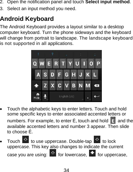  34 2.  Open the notification panel and touch Select input method. 3.  Select an input method you need. Android Keyboard The Android Keyboard provides a layout similar to a desktop computer keyboard. Turn the phone sideways and the keyboard will change from portrait to landscape. The landscape keyboard is not supported in all applications.  •  Touch the alphabetic keys to enter letters. Touch and hold some specific keys to enter associated accented letters or numbers. For example, to enter È, touch and hold   and the available accented letters and number 3 appear. Then slide to choose È. • Touch    to use uppercase. Double-tap   to lock uppercase. This key also changes to indicate the current case you are using:   for lowercase,   for uppercase, 