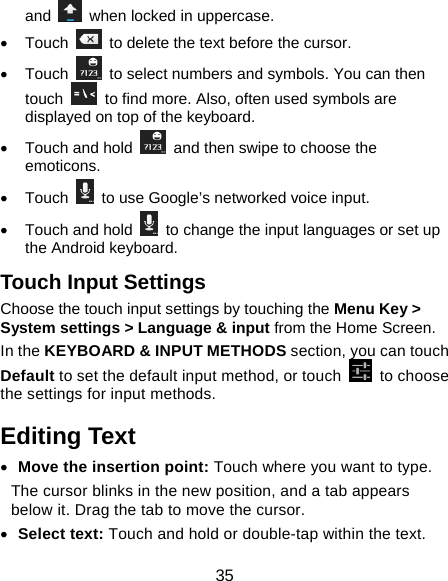 35 and    when locked in uppercase. • Touch    to delete the text before the cursor. • Touch    to select numbers and symbols. You can then touch    to find more. Also, often used symbols are displayed on top of the keyboard.   •  Touch and hold    and then swipe to choose the emoticons. • Touch    to use Google’s networked voice input. •  Touch and hold    to change the input languages or set up the Android keyboard. Touch Input Settings Choose the touch input settings by touching the Menu Key &gt; System settings &gt; Language &amp; input from the Home Screen. In the KEYBOARD &amp; INPUT METHODS section, you can touch Default to set the default input method, or touch   to choose the settings for input methods. Editing Text • Move the insertion point: Touch where you want to type. The cursor blinks in the new position, and a tab appears below it. Drag the tab to move the cursor. • Select text: Touch and hold or double-tap within the text. 