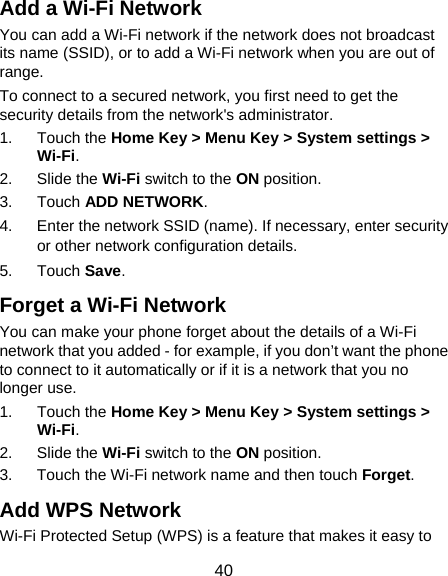  40 Add a Wi-Fi Network You can add a Wi-Fi network if the network does not broadcast its name (SSID), or to add a Wi-Fi network when you are out of range. To connect to a secured network, you first need to get the security details from the network&apos;s administrator. 1. Touch the Home Key &gt; Menu Key &gt; System settings &gt; Wi-Fi. 2. Slide the Wi-Fi switch to the ON position. 3. Touch ADD NETWORK. 4.  Enter the network SSID (name). If necessary, enter security or other network configuration details. 5. Touch Save. Forget a Wi-Fi Network You can make your phone forget about the details of a Wi-Fi network that you added - for example, if you don’t want the phone to connect to it automatically or if it is a network that you no longer use.   1. Touch the Home Key &gt; Menu Key &gt; System settings &gt; Wi-Fi. 2. Slide the Wi-Fi switch to the ON position. 3.  Touch the Wi-Fi network name and then touch Forget. Add WPS Network Wi-Fi Protected Setup (WPS) is a feature that makes it easy to 