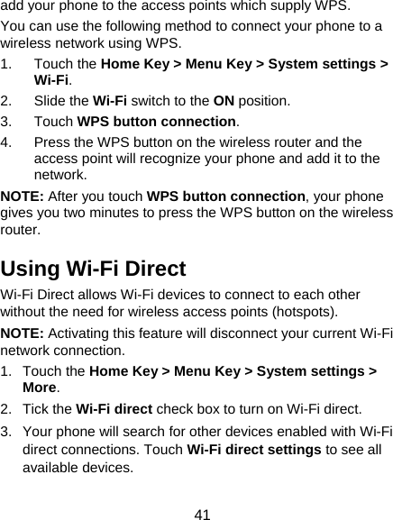  41 add your phone to the access points which supply WPS. You can use the following method to connect your phone to a wireless network using WPS. 1. Touch the Home Key &gt; Menu Key &gt; System settings &gt; Wi-Fi. 2. Slide the Wi-Fi switch to the ON position. 3. Touch WPS button connection. 4.  Press the WPS button on the wireless router and the access point will recognize your phone and add it to the network. NOTE: After you touch WPS button connection, your phone gives you two minutes to press the WPS button on the wireless router. Using Wi-Fi Direct Wi-Fi Direct allows Wi-Fi devices to connect to each other without the need for wireless access points (hotspots). NOTE: Activating this feature will disconnect your current Wi-Fi network connection. 1. Touch the Home Key &gt; Menu Key &gt; System settings &gt; More. 2. Tick the Wi-Fi direct check box to turn on Wi-Fi direct. 3.  Your phone will search for other devices enabled with Wi-Fi direct connections. Touch Wi-Fi direct settings to see all available devices. 