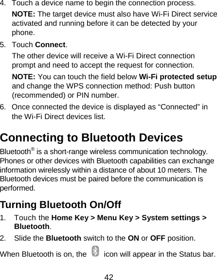  42 4.  Touch a device name to begin the connection process. NOTE: The target device must also have Wi-Fi Direct service activated and running before it can be detected by your phone. 5. Touch Connect.  The other device will receive a Wi-Fi Direct connection prompt and need to accept the request for connection. NOTE: You can touch the field below Wi-Fi protected setup and change the WPS connection method: Push button (recommended) or PIN number. 6.  Once connected the device is displayed as “Connected” in the Wi-Fi Direct devices list. Connecting to Bluetooth Devices Bluetooth® is a short-range wireless communication technology. Phones or other devices with Bluetooth capabilities can exchange information wirelessly within a distance of about 10 meters. The Bluetooth devices must be paired before the communication is performed. Turning Bluetooth On/Off 1. Touch the Home Key &gt; Menu Key &gt; System settings &gt; Bluetooth. 2. Slide the Bluetooth switch to the ON or OFF position. When Bluetooth is on, the    icon will appear in the Status bar.   