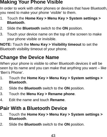  43 Making Your Phone Visible In order to work with other phones or devices that have Bluetooth, you need to make your phone ‘visible’ to them. 1. Touch the Home Key &gt; Menu Key &gt; System settings &gt; Bluetooth. 2. Slide the Bluetooth switch to the ON position. 3.  Touch your device name on the top of the screen to make your phone visible or invisible. NOTE: Touch the Menu Key &gt; Visibility timeout to set the Bluetooth visibility timeout of your phone. Change the Device Name When your phone is visible to other Bluetooth devices it will be seen by its name and you can make that anything you want – like ‘Ben’s Phone’. 1. Touch the Home Key &gt; Menu Key &gt; System settings &gt; Bluetooth. 2. Slide the Bluetooth switch to the ON position. 3. Touch the Menu Key &gt; Rename phone. 4.  Edit the name and touch Rename. Pair With a Bluetooth Device 1. Touch the Home Key &gt; Menu Key &gt; System settings &gt; Bluetooth. 2. Slide the Bluetooth switch to the ON position. 