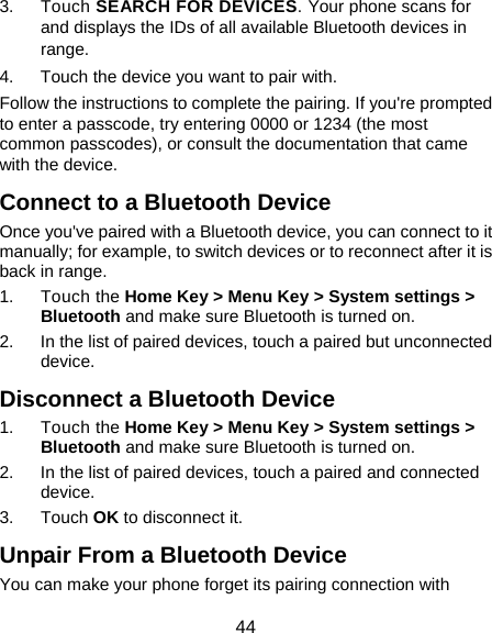  44 3. Touch SEARCH FOR DEVICES. Your phone scans for and displays the IDs of all available Bluetooth devices in range. 4.  Touch the device you want to pair with. Follow the instructions to complete the pairing. If you&apos;re prompted to enter a passcode, try entering 0000 or 1234 (the most common passcodes), or consult the documentation that came with the device. Connect to a Bluetooth Device Once you&apos;ve paired with a Bluetooth device, you can connect to it manually; for example, to switch devices or to reconnect after it is back in range. 1. Touch the Home Key &gt; Menu Key &gt; System settings &gt; Bluetooth and make sure Bluetooth is turned on. 2.  In the list of paired devices, touch a paired but unconnected device. Disconnect a Bluetooth Device 1. Touch the Home Key &gt; Menu Key &gt; System settings &gt; Bluetooth and make sure Bluetooth is turned on. 2.  In the list of paired devices, touch a paired and connected device. 3. Touch OK to disconnect it. Unpair From a Bluetooth Device You can make your phone forget its pairing connection with 