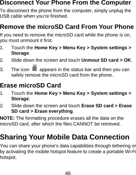  46 Disconnect Your Phone From the Computer To disconnect the phone from the computer, simply unplug the USB cable when you’re finished. Remove the microSD Card From Your Phone If you need to remove the microSD card while the phone is on, you must unmount it first. 1. Touch the Home Key &gt; Menu Key &gt; System settings &gt; Storage. 2.  Slide down the screen and touch Unmout SD card &gt; OK. 3. The icon   appears in the status bar and then you can safely remove the microSD card from the phone. Erase microSD Card 1. Touch the Home Key &gt; Menu Key &gt; System settings &gt; Storage. 2.  Slide down the screen and touch Erase SD card &gt; Erase SD card &gt; Erase everything. NOTE: The formatting procedure erases all the data on the microSD card, after which the files CANNOT be retrieved. Sharing Your Mobile Data Connection You can share your phone’s data capabilities through tethering or by activating the mobile hotspot feature to create a portable Wi-Fi hotspot.  
