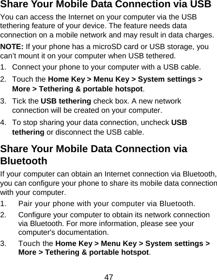  47 Share Your Mobile Data Connection via USB You can access the Internet on your computer via the USB tethering feature of your device. The feature needs data connection on a mobile network and may result in data charges.   NOTE: If your phone has a microSD card or USB storage, you can’t mount it on your computer when USB tethered.   1.  Connect your phone to your computer with a USB cable.   2. Touch the Home Key &gt; Menu Key &gt; System settings &gt; More &gt; Tethering &amp; portable hotspot. 3. Tick the USB tethering check box. A new network connection will be created on your computer. 4.  To stop sharing your data connection, uncheck USB tethering or disconnect the USB cable. Share Your Mobile Data Connection via Bluetooth If your computer can obtain an Internet connection via Bluetooth, you can configure your phone to share its mobile data connection with your computer. 1.  Pair your phone with your computer via Bluetooth. 2.  Configure your computer to obtain its network connection via Bluetooth. For more information, please see your computer&apos;s documentation. 3. Touch the Home Key &gt; Menu Key &gt; System settings &gt; More &gt; Tethering &amp; portable hotspot. 