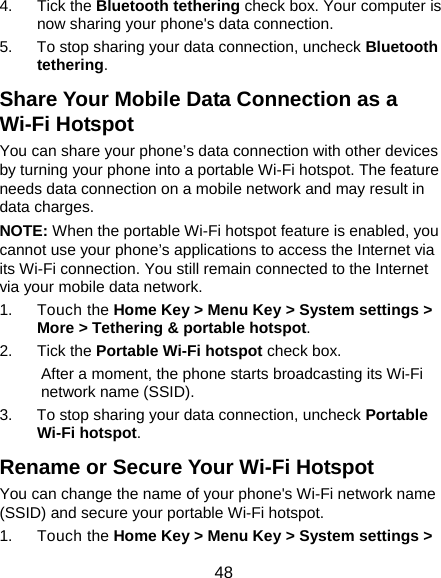  48 4. Tick the Bluetooth tethering check box. Your computer is now sharing your phone&apos;s data connection. 5.  To stop sharing your data connection, uncheck Bluetooth tethering. Share Your Mobile Data Connection as a Wi-Fi Hotspot You can share your phone’s data connection with other devices by turning your phone into a portable Wi-Fi hotspot. The feature needs data connection on a mobile network and may result in data charges. NOTE: When the portable Wi-Fi hotspot feature is enabled, you cannot use your phone’s applications to access the Internet via its Wi-Fi connection. You still remain connected to the Internet via your mobile data network. 1. Touch the Home Key &gt; Menu Key &gt; System settings &gt; More &gt; Tethering &amp; portable hotspot. 2. Tick the Portable Wi-Fi hotspot check box.   After a moment, the phone starts broadcasting its Wi-Fi network name (SSID). 3.  To stop sharing your data connection, uncheck Portable Wi-Fi hotspot. Rename or Secure Your Wi-Fi Hotspot You can change the name of your phone&apos;s Wi-Fi network name (SSID) and secure your portable Wi-Fi hotspot. 1. Touch the Home Key &gt; Menu Key &gt; System settings &gt; 