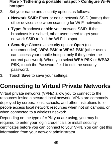  49 More &gt; Tethering &amp; portable hotspot &gt; Configure Wi-Fi hotspot. 2.  Set your name and security options as follows: • Network SSID: Enter or edit a network SSID (name) that other devices see when scanning for Wi-Fi networks. • Type: Broadcast or hide your network SSID. If the broadcast is disabled, other users need to get your network SSID to find the Wi-Fi hotspot. • Security: Choose a security option: Open (not recommended), WPA PSK or WPA2 PSK (other users can access your mobile hotspot only if they enter the correct password). When you select WPA PSK or WPA2 PSK, touch the Password field to edit the security password. 3. Touch Save to save your settings. Connecting to Virtual Private Networks Virtual private networks (VPNs) allow you to connect to the resources inside a secured local network. VPNs are commonly deployed by corporations, schools, and other institutions to let people access local network resources when not on campus, or when connected to a wireless network. Depending on the type of VPN you are using, you may be required to enter your login credentials or install security certificates before you can connect to your VPN. You can get this information from your network administrator. 