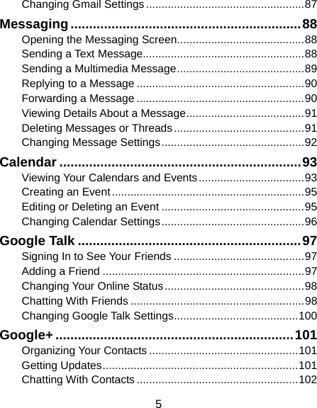  5 Changing Gmail Settings ................................................... 87 Messaging .............................................................. 88 Opening the Messaging Screen ......................................... 88 Sending a Text Message.................................................... 88 Sending a Multimedia Message ......................................... 89 Replying to a Message ...................................................... 90 Forwarding a Message ...................................................... 90 Viewing Details About a Message ...................................... 91 Deleting Messages or Threads .......................................... 91 Changing Message Settings .............................................. 92 Calendar ................................................................. 93 Viewing Your Calendars and Events .................................. 93 Creating an Event .............................................................. 95 Editing or Deleting an Event .............................................. 95 Changing Calendar Settings .............................................. 96 Google Talk ............................................................ 97 Signing In to See Your Friends .......................................... 97 Adding a Friend ................................................................. 97 Changing Your Online Status ............................................. 98 Chatting With Friends ........................................................ 98 Changing Google Talk Settings ........................................ 100 Google+ ................................................................ 101 Organizing Your Contacts ................................................ 101 Getting Updates ............................................................... 101 Chatting With Contacts .................................................... 102 