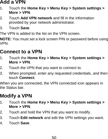  50 Add a VPN 1. Touch the Home Key &gt; Menu Key &gt; System settings &gt; More &gt; VPN. 2. Touch Add VPN network and fill in the information provided by your network administrator. 3. Touch Save. The VPN is added to the list on the VPN screen. NOTE: You must set a lock screen PIN or password before using VPN.   Connect to a VPN 1. Touch the Home Key &gt; Menu Key &gt; System settings &gt; More &gt; VPN. 2.  Touch the VPN that you want to connect to. 3.  When prompted, enter any requested credentials, and then touch Connect.  When you are connected, the VPN connected icon appears in the Status bar. Modify a VPN 1. Touch the Home Key &gt; Menu Key &gt; System settings &gt; More &gt; VPN. 2.  Touch and hold the VPN that you want to modify. 3. Touch Edit network and edit the VPN settings you want. 4. Touch Save. 