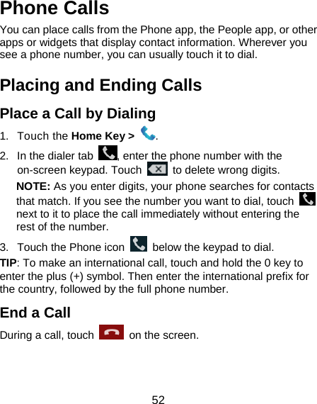  52 Phone Calls You can place calls from the Phone app, the People app, or other apps or widgets that display contact information. Wherever you see a phone number, you can usually touch it to dial. Placing and Ending Calls Place a Call by Dialing 1. Touch the Home Key &gt;  . 2.  In the dialer tab  , enter the phone number with the on-screen keypad. Touch    to delete wrong digits. NOTE: As you enter digits, your phone searches for contacts that match. If you see the number you want to dial, touch   next to it to place the call immediately without entering the rest of the number.   3.  Touch the Phone icon    below the keypad to dial. TIP: To make an international call, touch and hold the 0 key to enter the plus (+) symbol. Then enter the international prefix for the country, followed by the full phone number. End a Call During a call, touch   on the screen. 