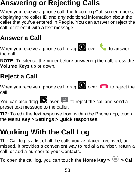  53 Answering or Rejecting Calls When you receive a phone call, the Incoming Call screen opens, displaying the caller ID and any additional information about the caller that you&apos;ve entered in People. You can answer or reject the call, or reject it with a text message. Answer a Call When you receive a phone call, drag   over   to answer the call. NOTE: To silence the ringer before answering the call, press the Volume Keys up or down. Reject a Call When you receive a phone call, drag   over   to reject the call. You can also drag   over    to reject the call and send a preset text message to the caller.   TIP: To edit the text response from within the Phone app, touch the Menu Key &gt; Settings &gt; Quick responses. Working With the Call Log The Call log is a list of all the calls you&apos;ve placed, received, or missed. It provides a convenient way to redial a number, return a call, or add a number to your Contacts. To open the call log, you can touch the Home Key &gt;   &gt; Call 