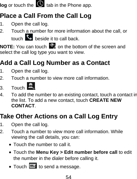  54 log or touch the    tab in the Phone app. Place a Call From the Call Log 1.  Open the call log. 2.  Touch a number for more information about the call, or touch    beside it to call back. NOTE: You can touch    on the bottom of the screen and select the call log type you want to view. Add a Call Log Number as a Contact 1.  Open the call log. 2.  Touch a number to view more call information. 3. Touch  . 4.  To add the number to an existing contact, touch a contact in the list. To add a new contact, touch CREATE NEW CONTACT. Take Other Actions on a Call Log Entry 1.  Open the call log. 2.  Touch a number to view more call information. While viewing the call details, you can: • Touch the number to call it. • Touch the Menu Key &gt; Edit number before call to edit the number in the dialer before calling it. • Touch    to send a message. 