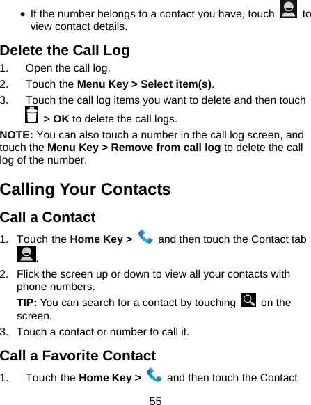  55 • If the number belongs to a contact you have, touch   to view contact details. Delete the Call Log 1.  Open the call log. 2. Touch the Menu Key &gt; Select item(s). 3.  Touch the call log items you want to delete and then touch  &gt; OK to delete the call logs. NOTE: You can also touch a number in the call log screen, and touch the Menu Key &gt; Remove from call log to delete the call log of the number. Calling Your Contacts Call a Contact 1. Touch the Home Key &gt;    and then touch the Contact tab . 2.  Flick the screen up or down to view all your contacts with phone numbers. TIP: You can search for a contact by touching   on the screen. 3.  Touch a contact or number to call it. Call a Favorite Contact 1. Touch the Home Key &gt;    and then touch the Contact 