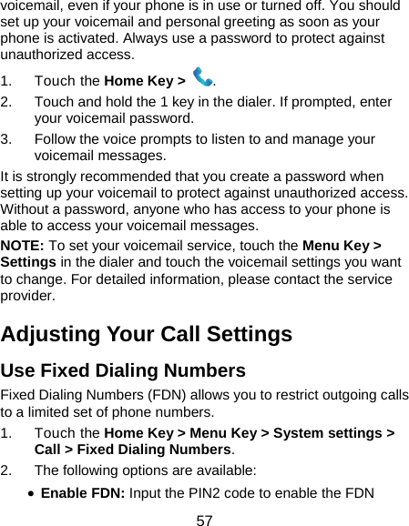  57 voicemail, even if your phone is in use or turned off. You should set up your voicemail and personal greeting as soon as your phone is activated. Always use a password to protect against unauthorized access. 1. Touch the Home Key &gt;  . 2.  Touch and hold the 1 key in the dialer. If prompted, enter your voicemail password.   3.  Follow the voice prompts to listen to and manage your voicemail messages. It is strongly recommended that you create a password when setting up your voicemail to protect against unauthorized access. Without a password, anyone who has access to your phone is able to access your voicemail messages. NOTE: To set your voicemail service, touch the Menu Key &gt; Settings in the dialer and touch the voicemail settings you want to change. For detailed information, please contact the service provider. Adjusting Your Call Settings Use Fixed Dialing Numbers Fixed Dialing Numbers (FDN) allows you to restrict outgoing calls to a limited set of phone numbers. 1. Touch the Home Key &gt; Menu Key &gt; System settings &gt; Call &gt; Fixed Dialing Numbers. 2.  The following options are available: • Enable FDN: Input the PIN2 code to enable the FDN 