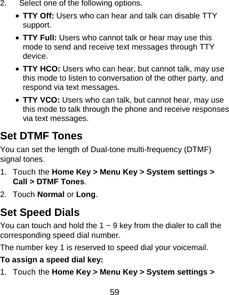 59 2.  Select one of the following options. • TTY Off: Users who can hear and talk can disable TTY support. • TTY Full: Users who cannot talk or hear may use this mode to send and receive text messages through TTY device. • TTY HCO: Users who can hear, but cannot talk, may use this mode to listen to conversation of the other party, and respond via text messages. • TTY VCO: Users who can talk, but cannot hear, may use this mode to talk through the phone and receive responses via text messages. Set DTMF Tones You can set the length of Dual-tone multi-frequency (DTMF) signal tones. 1. Touch the Home Key &gt; Menu Key &gt; System settings &gt; Call &gt; DTMF Tones. 2. Touch Normal or Long. Set Speed Dials You can touch and hold the 1 ~ 9 key from the dialer to call the corresponding speed dial number. The number key 1 is reserved to speed dial your voicemail. To assign a speed dial key: 1. Touch the Home Key &gt; Menu Key &gt; System settings &gt; 
