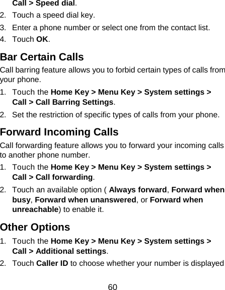  60 Call &gt; Speed dial. 2.  Touch a speed dial key. 3.  Enter a phone number or select one from the contact list. 4. Touch OK. Bar Certain Calls Call barring feature allows you to forbid certain types of calls from your phone. 1. Touch the Home Key &gt; Menu Key &gt; System settings &gt; Call &gt; Call Barring Settings. 2.  Set the restriction of specific types of calls from your phone. Forward Incoming Calls Call forwarding feature allows you to forward your incoming calls to another phone number. 1. Touch the Home Key &gt; Menu Key &gt; System settings &gt; Call &gt; Call forwarding. 2.  Touch an available option ( Always forward, Forward when busy, Forward when unanswered, or Forward when unreachable) to enable it. Other Options 1. Touch the Home Key &gt; Menu Key &gt; System settings &gt; Call &gt; Additional settings. 2. Touch Caller ID to choose whether your number is displayed 
