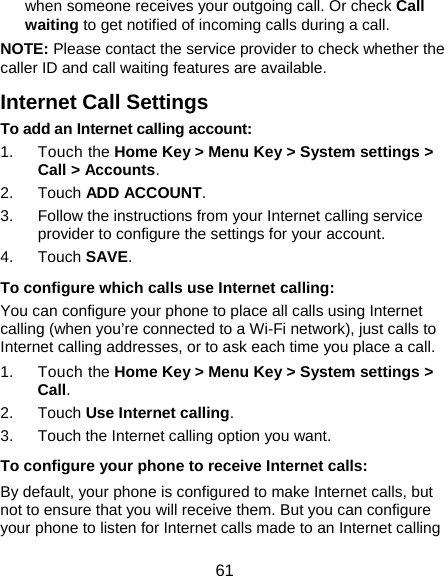  61 when someone receives your outgoing call. Or check Call waiting to get notified of incoming calls during a call. NOTE: Please contact the service provider to check whether the caller ID and call waiting features are available. Internet Call Settings To add an Internet calling account:  1. Touch the Home Key &gt; Menu Key &gt; System settings &gt; Call &gt; Accounts. 2. Touch ADD ACCOUNT. 3.  Follow the instructions from your Internet calling service provider to configure the settings for your account. 4. Touch SAVE. To configure which calls use Internet calling: You can configure your phone to place all calls using Internet calling (when you’re connected to a Wi-Fi network), just calls to Internet calling addresses, or to ask each time you place a call. 1. Touch the Home Key &gt; Menu Key &gt; System settings &gt; Call. 2. Touch Use Internet calling. 3.  Touch the Internet calling option you want. To configure your phone to receive Internet calls: By default, your phone is configured to make Internet calls, but not to ensure that you will receive them. But you can configure your phone to listen for Internet calls made to an Internet calling 