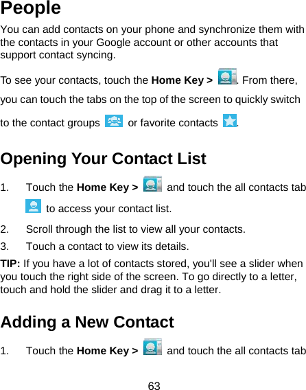  63 People You can add contacts on your phone and synchronize them with the contacts in your Google account or other accounts that support contact syncing. To see your contacts, touch the Home Key &gt;  . From there, you can touch the tabs on the top of the screen to quickly switch to the contact groups   or favorite contacts  . Opening Your Contact List 1. Touch the Home Key &gt;   and touch the all contacts tab   to access your contact list. 2.  Scroll through the list to view all your contacts. 3.  Touch a contact to view its details. TIP: If you have a lot of contacts stored, you&apos;ll see a slider when you touch the right side of the screen. To go directly to a letter, touch and hold the slider and drag it to a letter. Adding a New Contact 1. Touch the Home Key &gt;   and touch the all contacts tab 