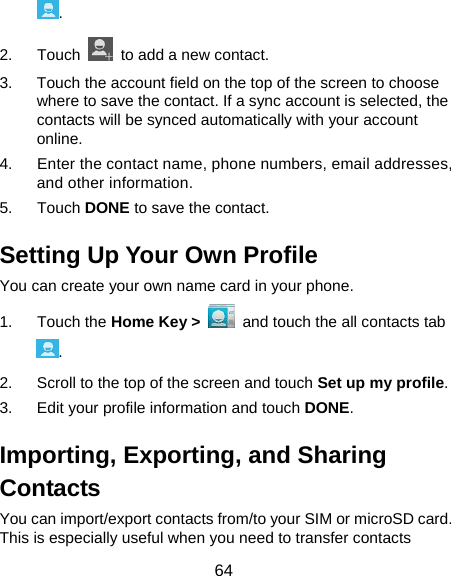  64 . 2. Touch    to add a new contact. 3.  Touch the account field on the top of the screen to choose where to save the contact. If a sync account is selected, the contacts will be synced automatically with your account online. 4.  Enter the contact name, phone numbers, email addresses, and other information. 5. Touch DONE to save the contact. Setting Up Your Own Profile You can create your own name card in your phone. 1. Touch the Home Key &gt;   and touch the all contacts tab . 2.  Scroll to the top of the screen and touch Set up my profile. 3.  Edit your profile information and touch DONE. Importing, Exporting, and Sharing Contacts You can import/export contacts from/to your SIM or microSD card. This is especially useful when you need to transfer contacts 