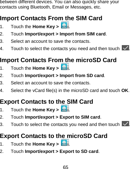  65 between different devices. You can also quickly share your contacts using Bluetooth, Email or Messages, etc. Import Contacts From the SIM Card 1. Touch the Home Key &gt;  . 2. Touch Import/export &gt; Import from SIM card. 3.  Select an account to save the contacts. 4.  Touch to select the contacts you need and then touch  . Import Contacts From the microSD Card 1. Touch the Home Key &gt;  . 2. Touch Import/export &gt; Import from SD card. 3.  Select an account to save the contacts. 4.  Select the vCard file(s) in the microSD card and touch OK. Export Contacts to the SIM Card 1. Touch the Home Key &gt;  . 2. Touch Import/export &gt; Export to SIM card. 3.  Touch to select the contacts you need and then touch  . Export Contacts to the microSD Card 1. Touch the Home Key &gt;  . 2. Touch Import/export &gt; Export to SD card. 